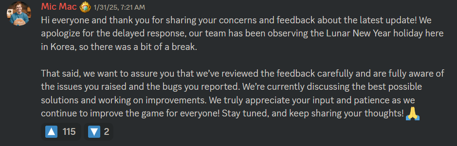 Hi everyone and thank you for sharing your concerns and feedback about the latest update! We apologize for the delayed response, our team has been observing the Lunar New Year holiday here in Korea, so there was a bit of a break.  That said, we want to assure you that we’ve reviewed the feedback carefully and are fully aware of the issues you raised and the bugs you reported. We’re currently discussing the best possible solutions and working on improvements. We truly appreciate your input and patience as we continue to improve the game for everyone! Stay tuned, and keep sharing your thoughts! 🙏