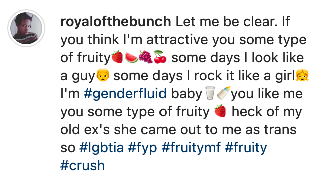  royalofthebunch: Let me be clear. If you think I'm attractive you some type of fruity🍓🍉🍇🍒 some days I look like a guy👦 some days I rock it like a girl👧 I'm #genderfluid baby🥛🍼you like me you some type of fruity 🍓 heck of my old ex's she came out to me as trans so #lgbtia #fyp #fruitymf #fruity #crush