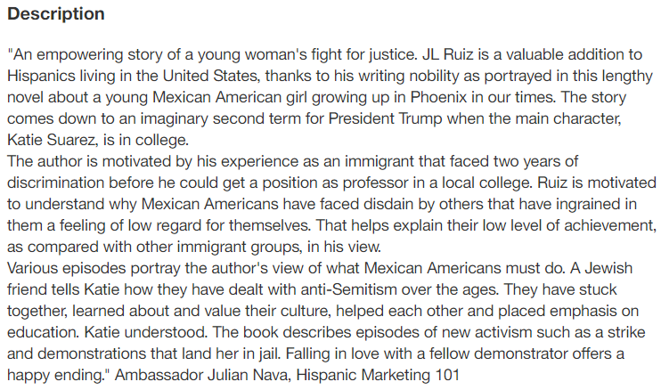 Description: An empowering story of a young woman's fight for justice. JL Ruiz is a valuable addition to Hispanics living in the United States, thanks to his writing nobility as portrayed in this lengthy novel about a young Mexican American girl growing up in Phoenix in our times. The story comes down to an imaginary second term for President Trump when the main character, Katie Suarez, is in college.  The author is motivated by his experience as an immigrant that faced two years of discrimination before he could get a position as professor in a local college. Ruiz is motivated to understand why Mexican Americans have faced disdain by others that have ingrained in them a feeling of low regard for themselves. That helps explain their low level of achievement, as compared with other immigrant groups, in his view.  Various episodes portray the author's view of what Mexican Americans must do. A Jewish friend tells Katie how they have dealt with anti-Semitism over the ages. They have stuck together, learned about and value their culture, helped each other and placed emphasis on education. Katie understood. The book describes episodes of new activism such as a strike and demonstrations that land her in jail. Falling in love with a fellow demonstrator offers a happy ending. Ambassador Julian Nava, Hispanic Marketing 101
