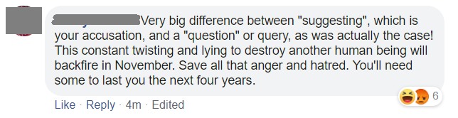 Image may contain: possible text that says 'Very big difference between suggesting, which is your accusation, and a question or query, as was actually the case! This constant twisting and lying to destroy another human being will backfire in November. Save all that anger and hatred. You'll need some some to last last you the next four years. Like Reply 4m Edited'